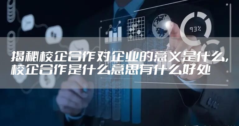 揭秘校企合作对企业的意义是什么，校企合作是什么意思有什么好处