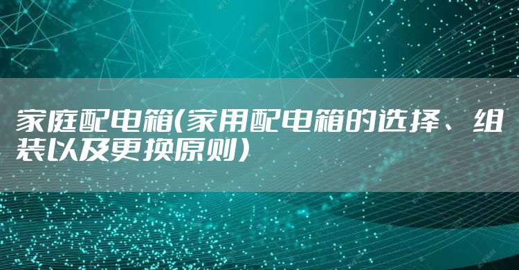 家庭配电箱(家用配电箱的选择、组装以及更换原则)