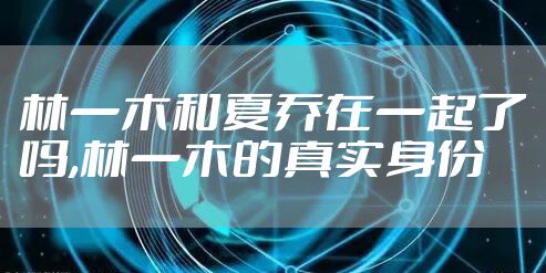 林一木和夏乔在一起了吗,林一木的真实身份
