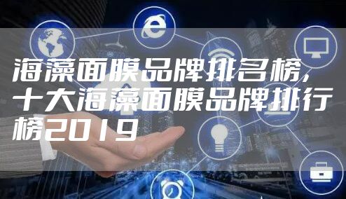 海藻面膜品牌排名榜，十大海藻面膜品牌排行榜2019