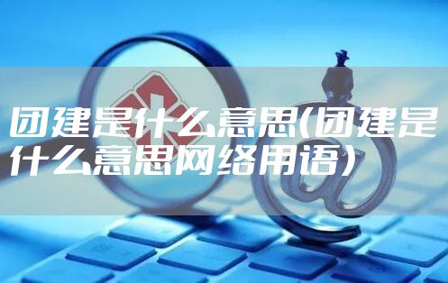团建是什么意思（团建是什么意思网络用语）