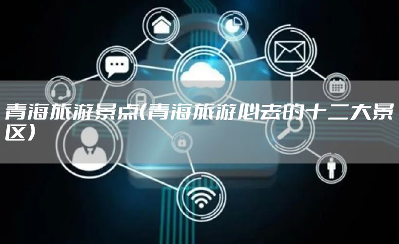 青海旅游景点(青海旅游必去的十二大景区)