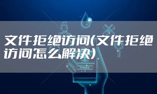 文件拒绝访问(文件拒绝访问怎么解决)