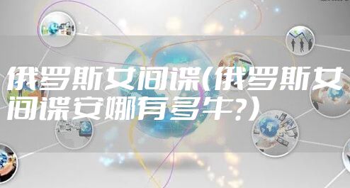 俄罗斯女间谍（俄罗斯女间谍安娜有多牛？）