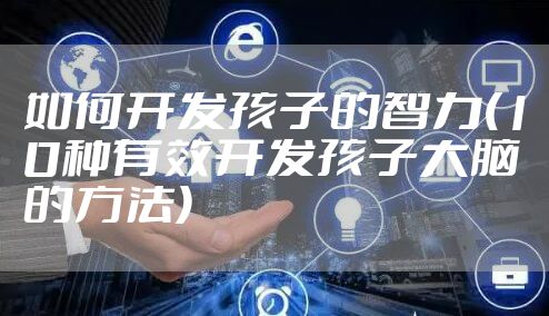 如何开发孩子的智力(10种有效开发孩子大脑的方法)