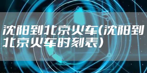 沈阳到北京火车(沈阳到北京火车时刻表)