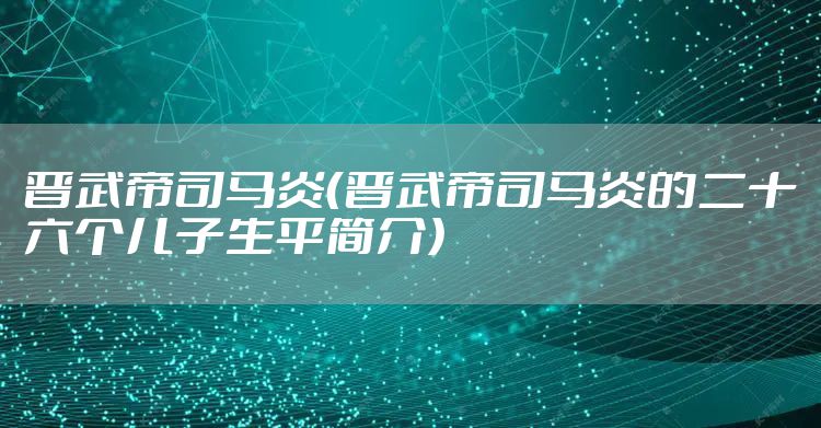 晋武帝司马炎(晋武帝司马炎的二十六个儿子生平简介)