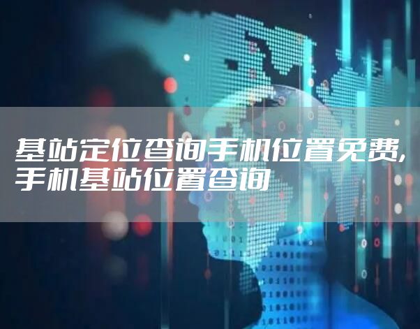 基站定位查询手机位置免费,手机基站位置查询