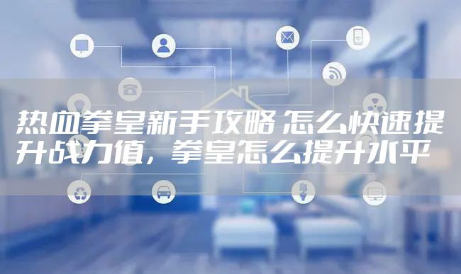 热血拳皇新手攻略 怎么快速提升战力值，拳皇怎么提升水平