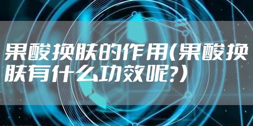 果酸换肤的作用(果酸换肤有什么功效呢?)