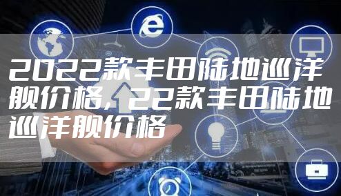 2022款丰田陆地巡洋舰价格，22款丰田陆地巡洋舰价格