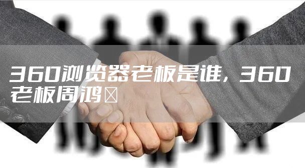 360浏览器老板是谁，360老板周鸿祎