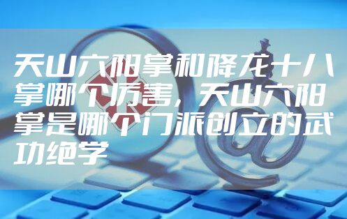 天山六阳掌和降龙十八掌哪个厉害,天山六阳掌是哪个门派创立的武功绝学