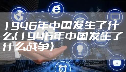 1946年中国发生了什么(1946年中国发生了什么战争)