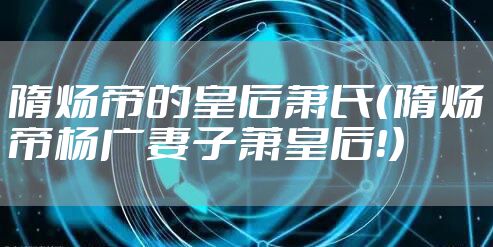 隋炀帝的皇后萧氏(隋炀帝杨广妻子萧皇后!)