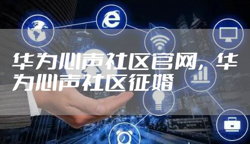 华为心声社区官网，华为心声社区征婚