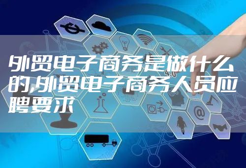 外贸电子商务是做什么的,外贸电子商务人员应聘要求