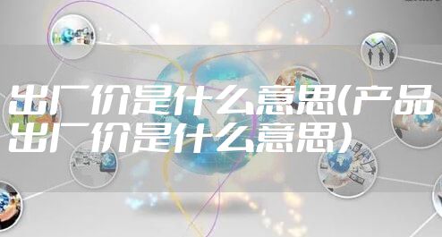 出厂价是什么意思(产品出厂价是什么意思)