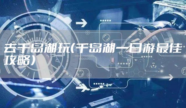 去千岛湖玩（千岛湖一日游最佳攻略）
