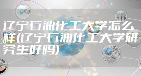辽宁石油化工大学怎么样(辽宁石油化工大学研究生好吗)