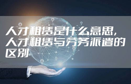 人才租赁是什么意思，人才租赁与劳务派遣的区别