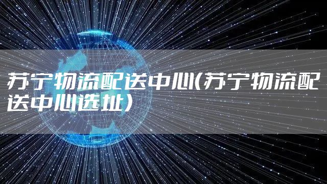 苏宁物流配送中心（苏宁物流配送中心选址）