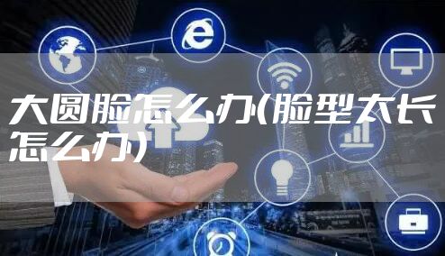 大圆脸怎么办（脸型太长怎么办）