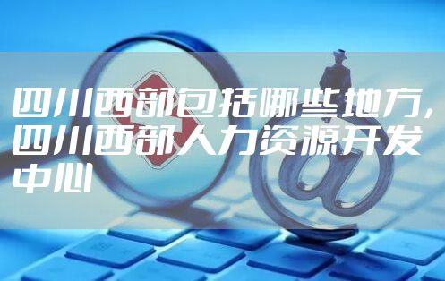 四川西部包括哪些地方，四川西部人力资源开发中心