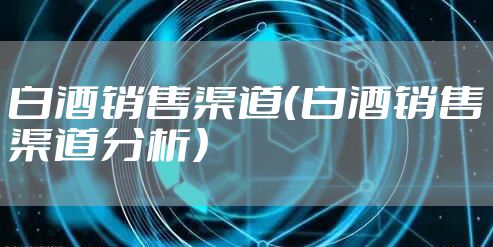 白酒销售渠道（白酒销售渠道分析）