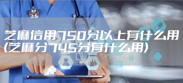 芝麻信用750分以上有什么用(芝麻分745分有什么用)