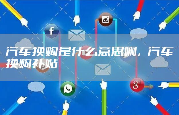 汽车换购是什么意思啊，汽车换购补贴