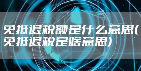 免抵退税额是什么意思(免抵退税是啥意思)