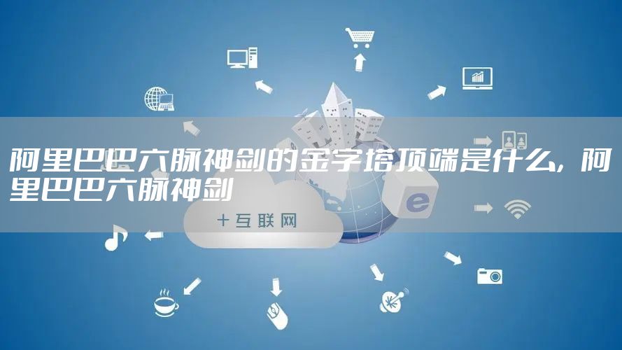 阿里巴巴六脉神剑的金字塔顶端是什么，阿里巴巴六脉神剑