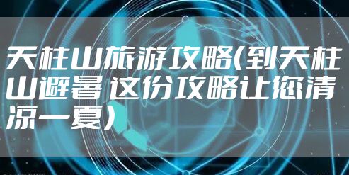 天柱山旅游攻略（到天柱山避暑 这份攻略让您清凉一夏）
