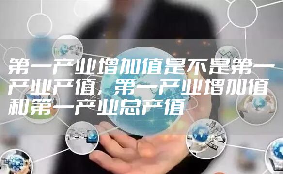 第一产业增加值是不是第一产业产值，第一产业增加值和第一产业总产值