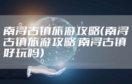 南浔古镇旅游攻略(南浔古镇旅游攻略 南浔古镇好玩吗)