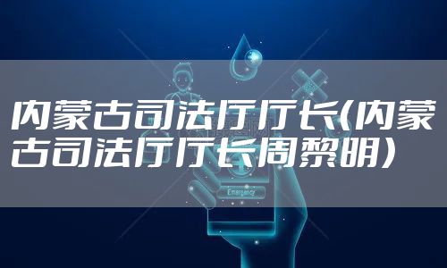 内蒙古司法厅厅长(内蒙古司法厅厅长周黎明)