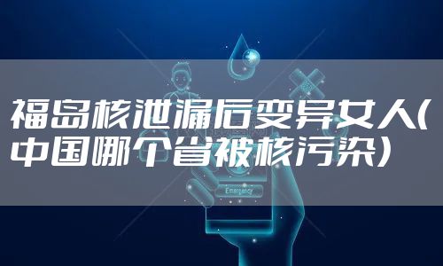 福岛核泄漏后变异女人（中国哪个省被核污染）