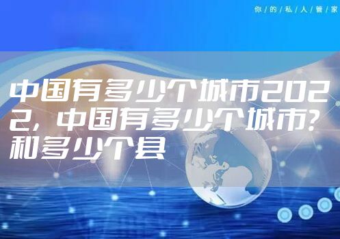 中国有多少个城市2022，中国有多少个城市?和多少个县