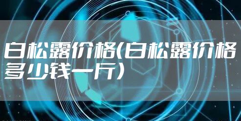 白松露价格(白松露价格多少钱一斤)