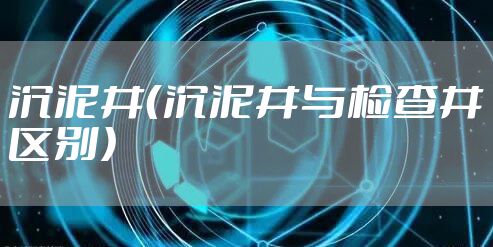 沉泥井（沉泥井与检查井区别）