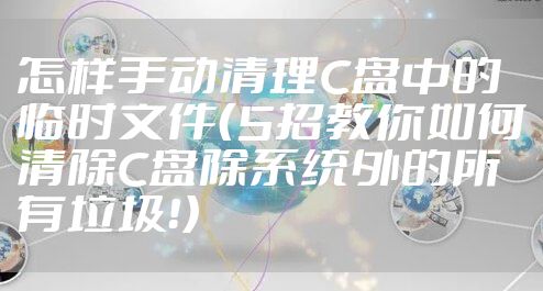 怎样手动清理C盘中的临时文件（5招教你如何清除C盘除系统外的所有垃圾！）