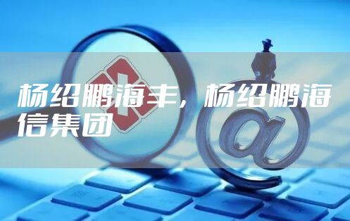 杨绍鹏海丰，杨绍鹏海信集团