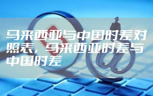 马来西亚与中国时差对照表，马来西亚时差与中国时差