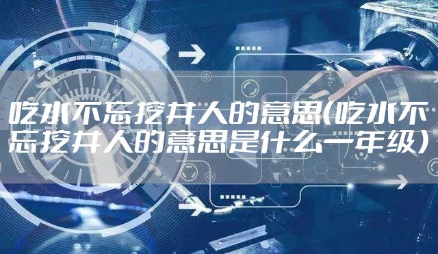 吃水不忘挖井人的意思（吃水不忘挖井人的意思是什么一年级）