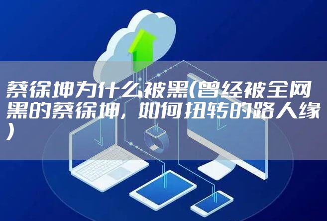 蔡徐坤为什么被黑（曾经被全网黑的蔡徐坤，如何扭转的路人缘）