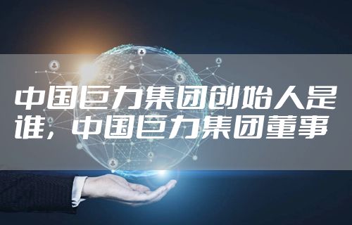 中国巨力集团创始人是谁，中国巨力集团董事