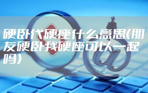 硬卧代硬座什么意思（朋友硬卧我硬座可以一起吗）