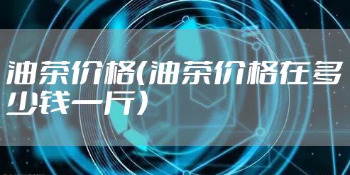 油茶价格(油茶价格在多少钱一斤)