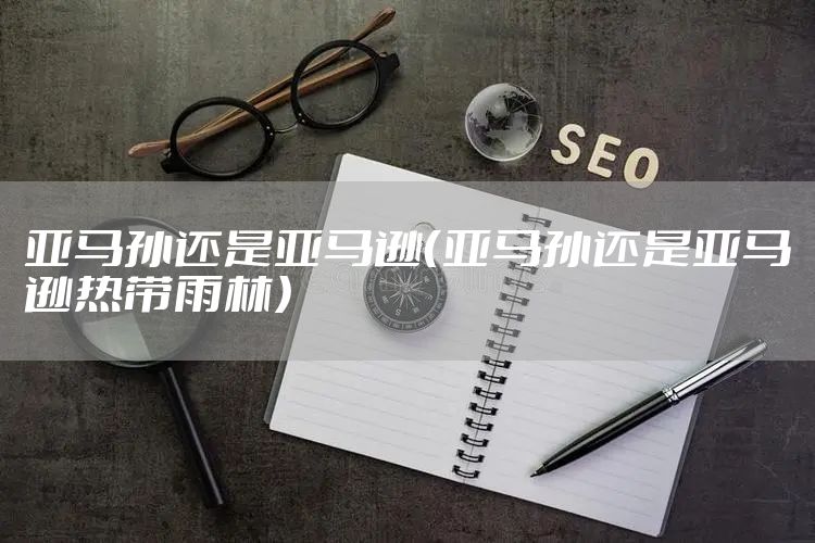 亚马孙还是亚马逊(亚马孙还是亚马逊热带雨林)